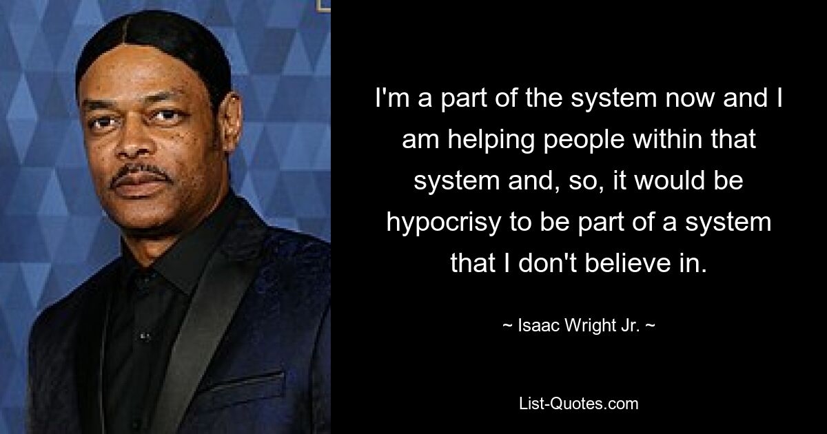 I'm a part of the system now and I am helping people within that system and, so, it would be hypocrisy to be part of a system that I don't believe in. — © Isaac Wright Jr.