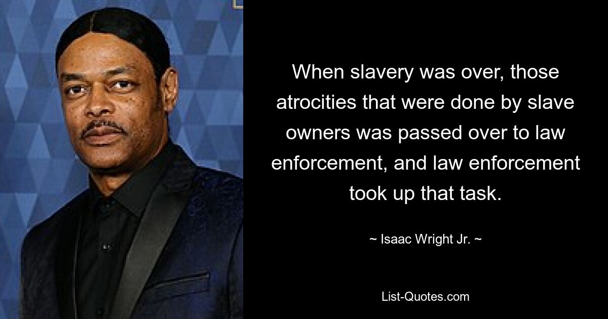 When slavery was over, those atrocities that were done by slave owners was passed over to law enforcement, and law enforcement took up that task. — © Isaac Wright Jr.