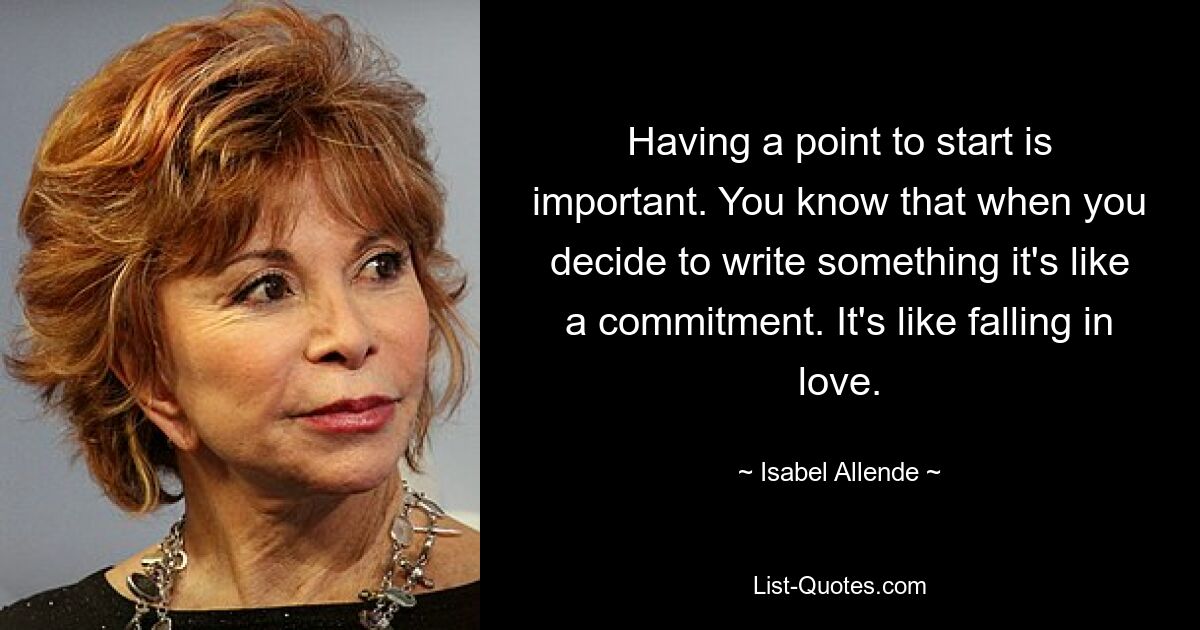 Having a point to start is important. You know that when you decide to write something it's like a commitment. It's like falling in love. — © Isabel Allende