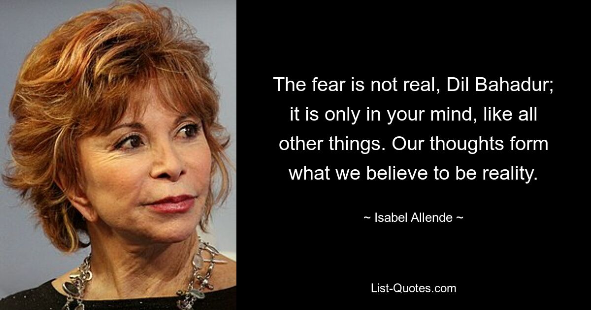 The fear is not real, Dil Bahadur; it is only in your mind, like all other things. Our thoughts form what we believe to be reality. — © Isabel Allende