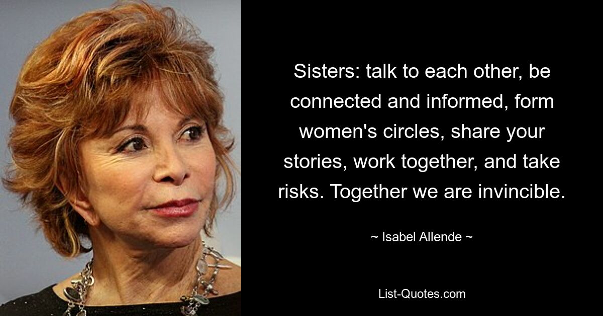 Sisters: talk to each other, be connected and informed, form women's circles, share your stories, work together, and take risks. Together we are invincible. — © Isabel Allende