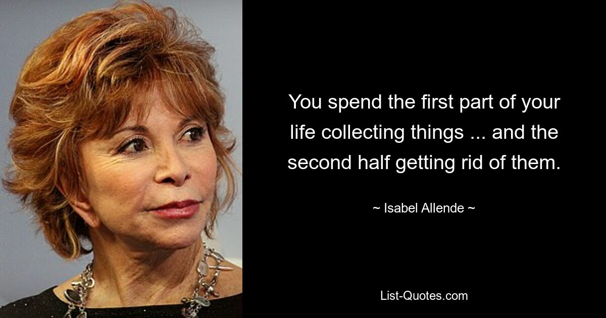 You spend the first part of your life collecting things ... and the second half getting rid of them. — © Isabel Allende