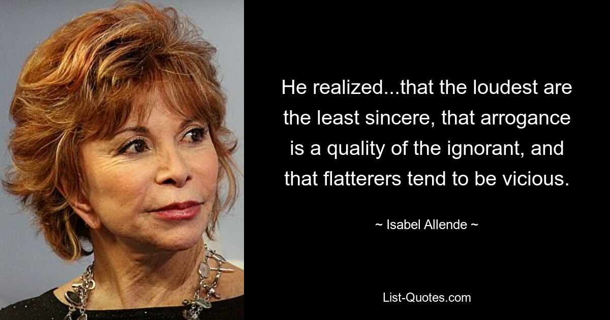 He realized...that the loudest are the least sincere, that arrogance is a quality of the ignorant, and that flatterers tend to be vicious. — © Isabel Allende