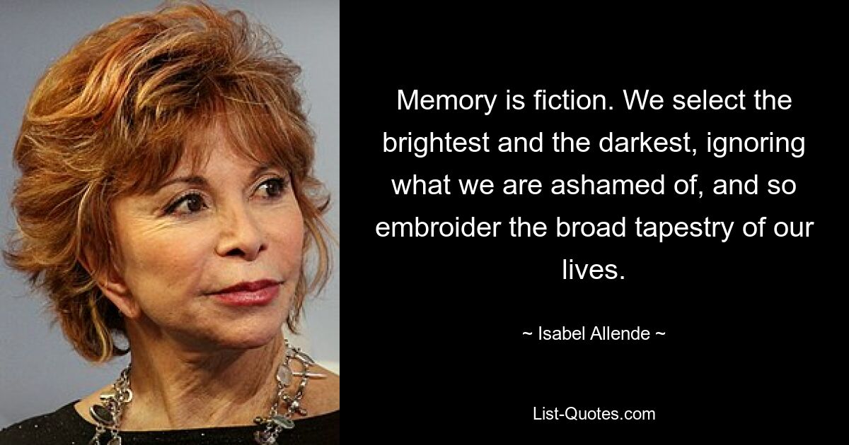 Memory is fiction. We select the brightest and the darkest, ignoring what we are ashamed of, and so embroider the broad tapestry of our lives. — © Isabel Allende