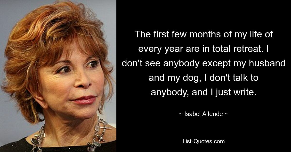 The first few months of my life of every year are in total retreat. I don't see anybody except my husband and my dog, I don't talk to anybody, and I just write. — © Isabel Allende