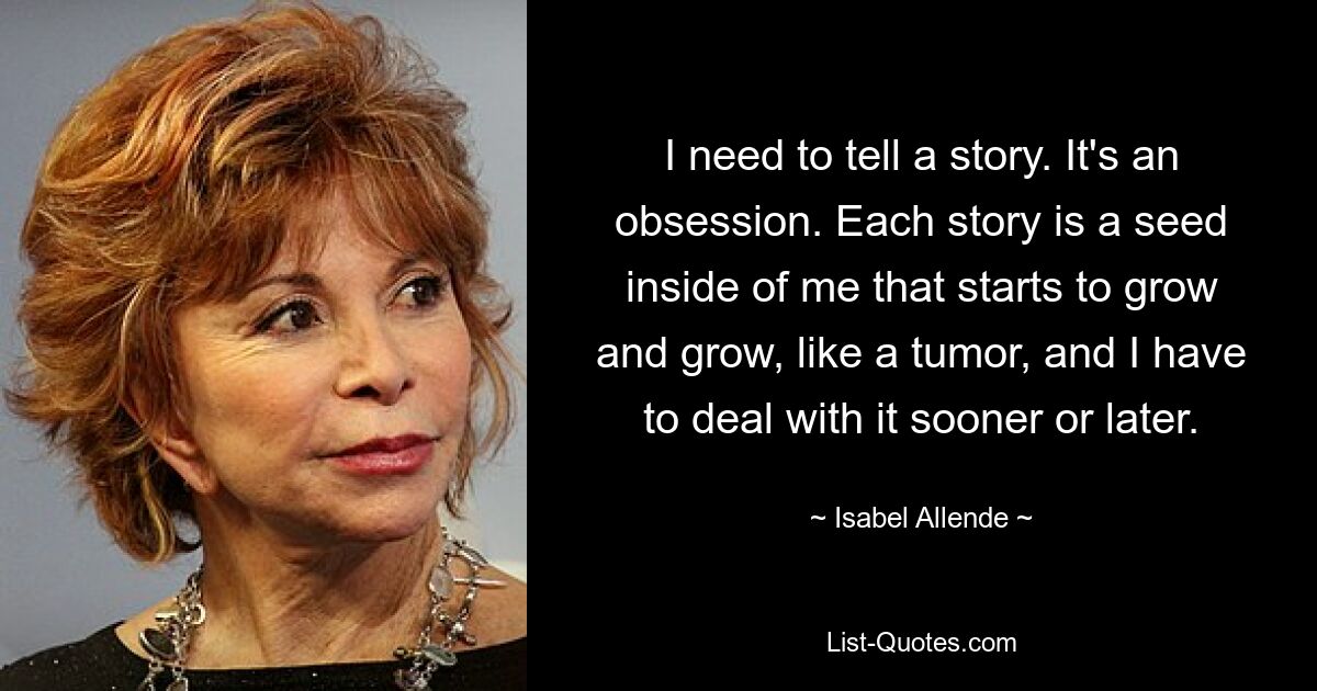 I need to tell a story. It's an obsession. Each story is a seed inside of me that starts to grow and grow, like a tumor, and I have to deal with it sooner or later. — © Isabel Allende