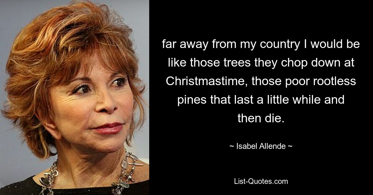 far away from my country I would be like those trees they chop down at Christmastime, those poor rootless pines that last a little while and then die. — © Isabel Allende