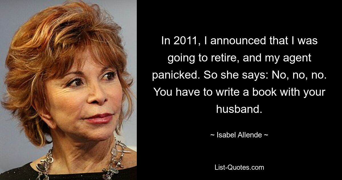 In 2011, I announced that I was going to retire, and my agent panicked. So she says: No, no, no. You have to write a book with your husband. — © Isabel Allende