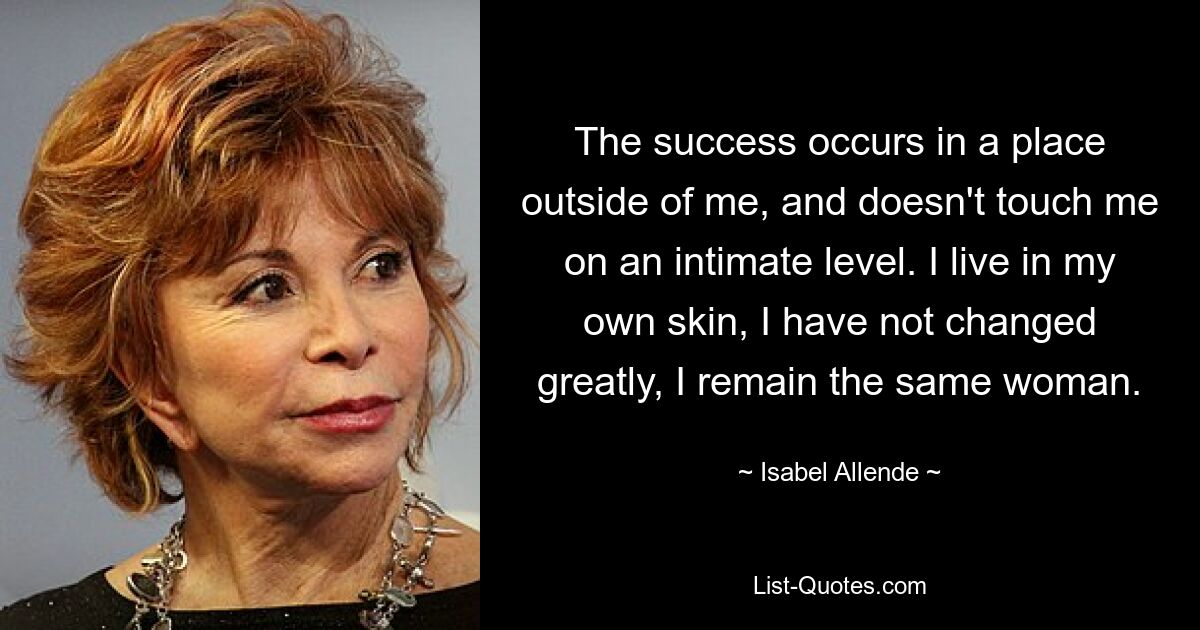 The success occurs in a place outside of me, and doesn't touch me on an intimate level. I live in my own skin, I have not changed greatly, I remain the same woman. — © Isabel Allende