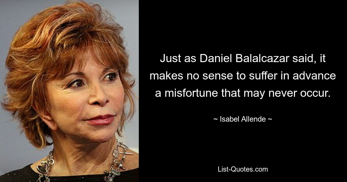 Just as Daniel Balalcazar said, it makes no sense to suffer in advance a misfortune that may never occur. — © Isabel Allende