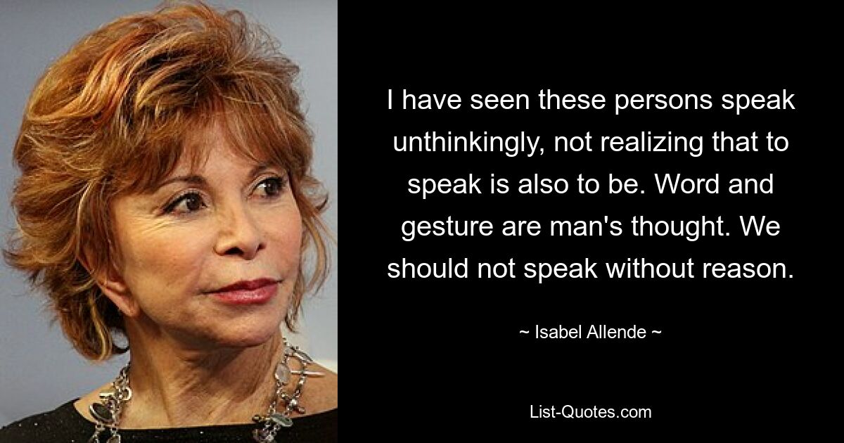 I have seen these persons speak unthinkingly, not realizing that to speak is also to be. Word and gesture are man's thought. We should not speak without reason. — © Isabel Allende