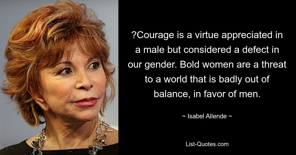 ?Courage is a virtue appreciated in a male but considered a defect in our gender. Bold women are a threat to a world that is badly out of balance, in favor of men. — © Isabel Allende