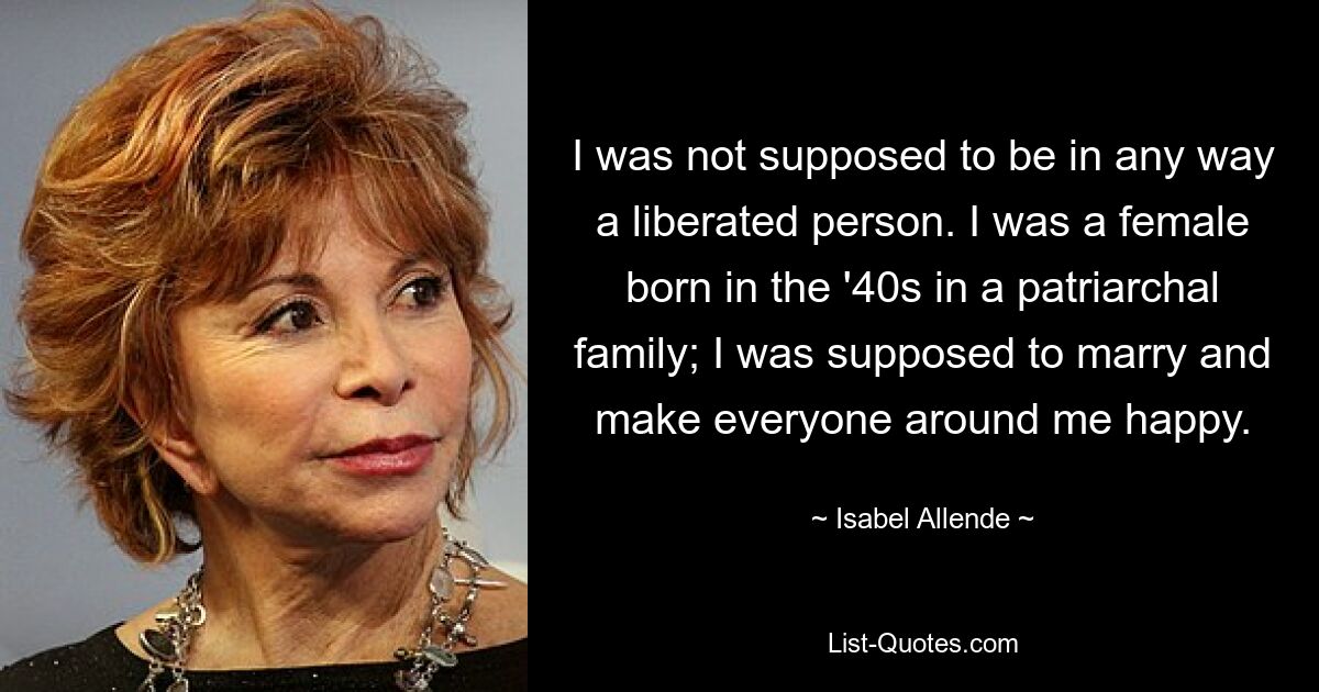 I was not supposed to be in any way a liberated person. I was a female born in the '40s in a patriarchal family; I was supposed to marry and make everyone around me happy. — © Isabel Allende