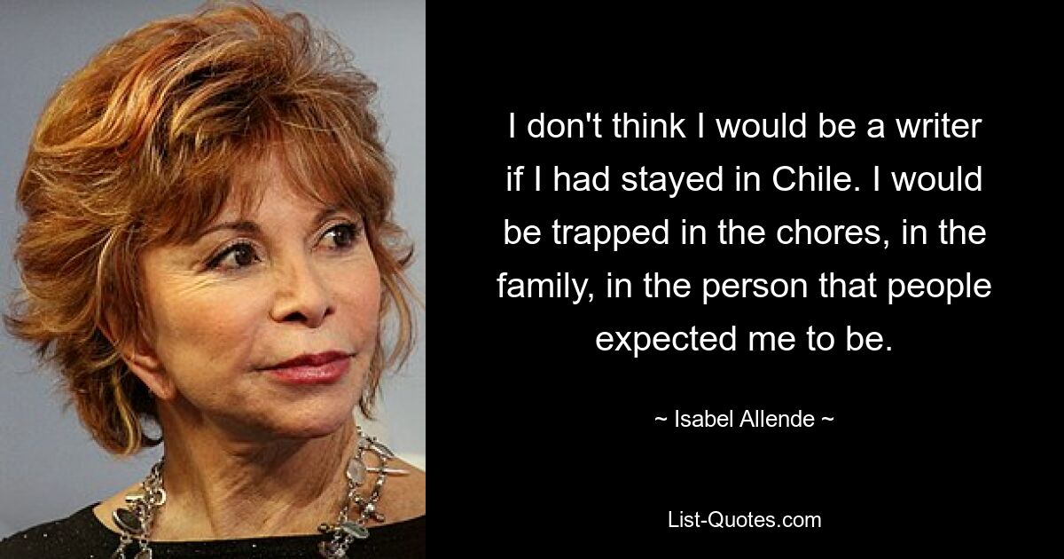 I don't think I would be a writer if I had stayed in Chile. I would be trapped in the chores, in the family, in the person that people expected me to be. — © Isabel Allende