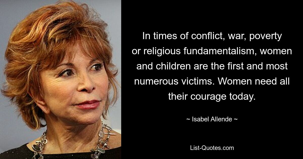 In times of conflict, war, poverty or religious fundamentalism, women and children are the first and most numerous victims. Women need all their courage today. — © Isabel Allende