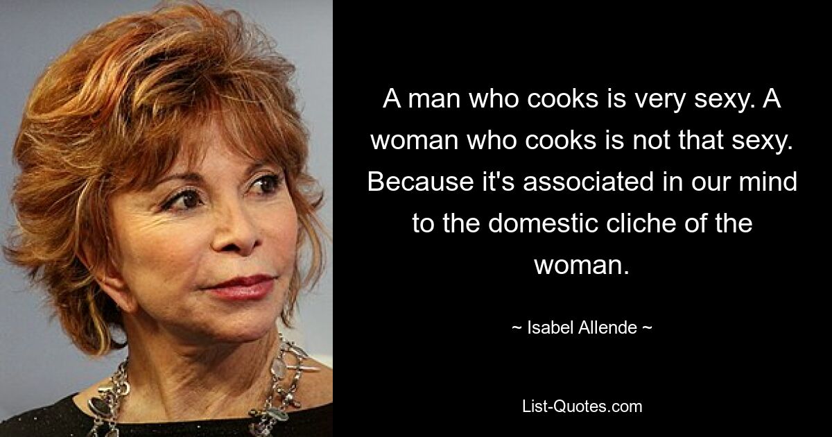 A man who cooks is very sexy. A woman who cooks is not that sexy. Because it's associated in our mind to the domestic cliche of the woman. — © Isabel Allende