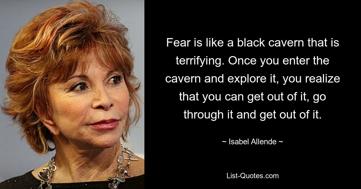 Fear is like a black cavern that is terrifying. Once you enter the cavern and explore it, you realize that you can get out of it, go through it and get out of it. — © Isabel Allende