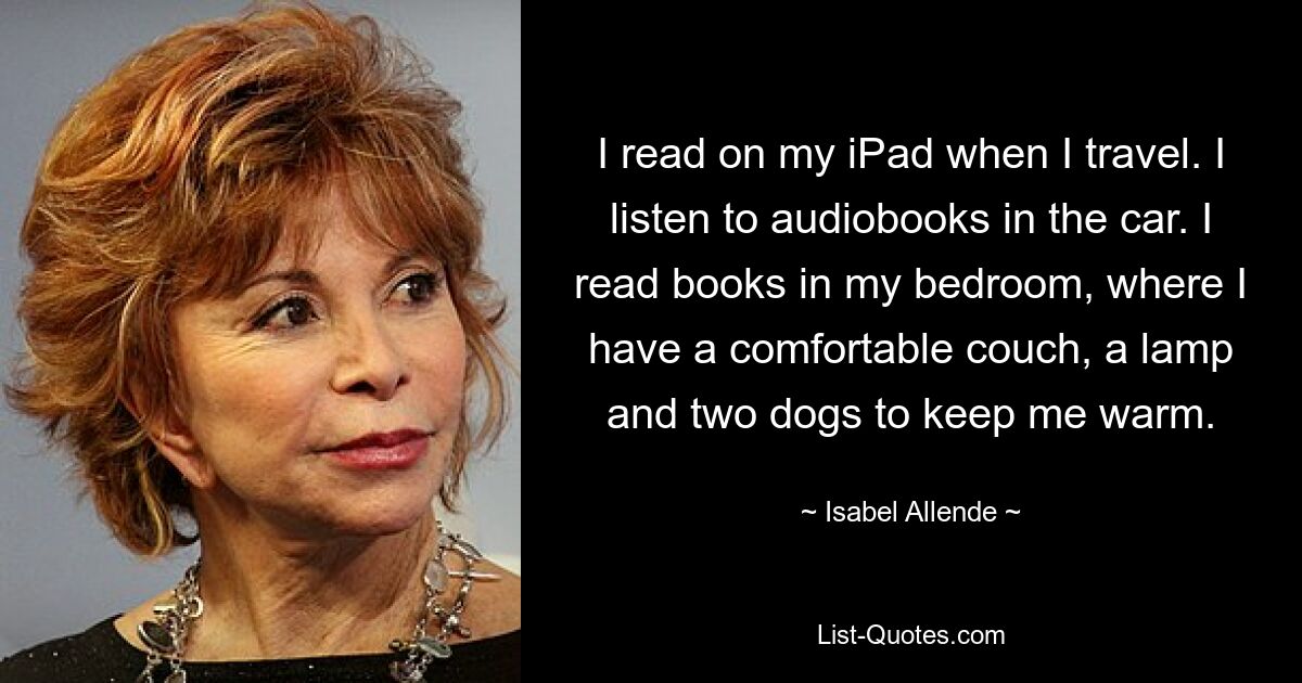 I read on my iPad when I travel. I listen to audiobooks in the car. I read books in my bedroom, where I have a comfortable couch, a lamp and two dogs to keep me warm. — © Isabel Allende