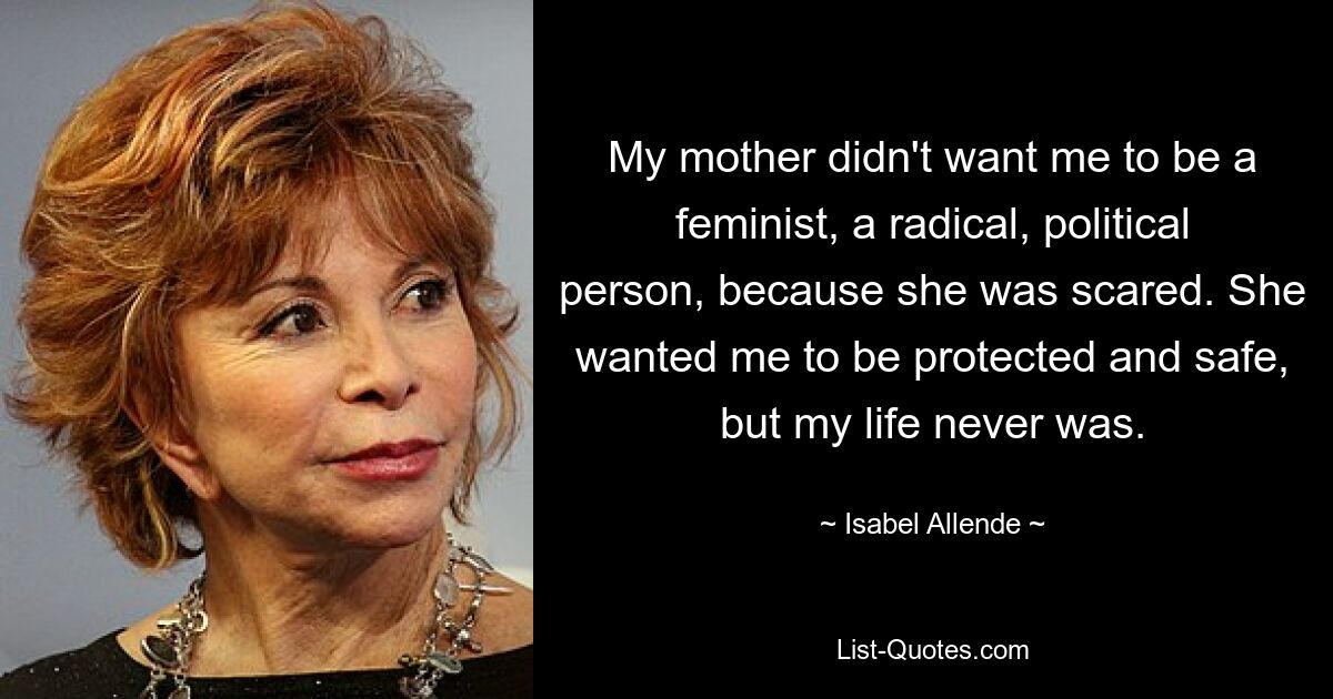 My mother didn't want me to be a feminist, a radical, political person, because she was scared. She wanted me to be protected and safe, but my life never was. — © Isabel Allende