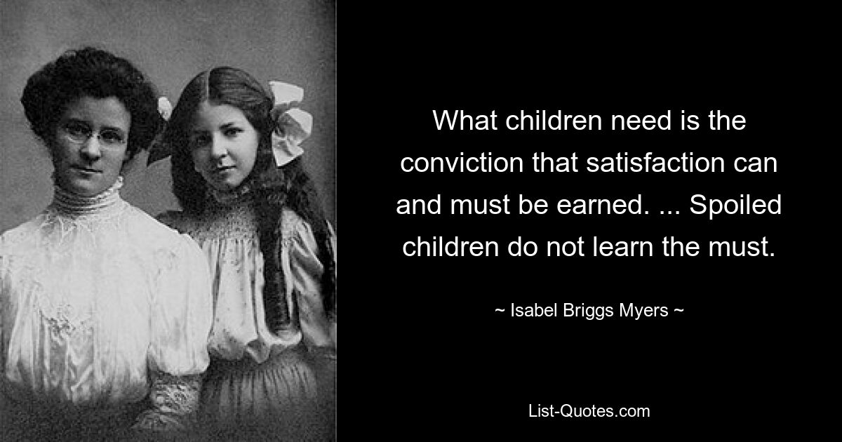 What children need is the conviction that satisfaction can and must be earned. ... Spoiled children do not learn the must. — © Isabel Briggs Myers