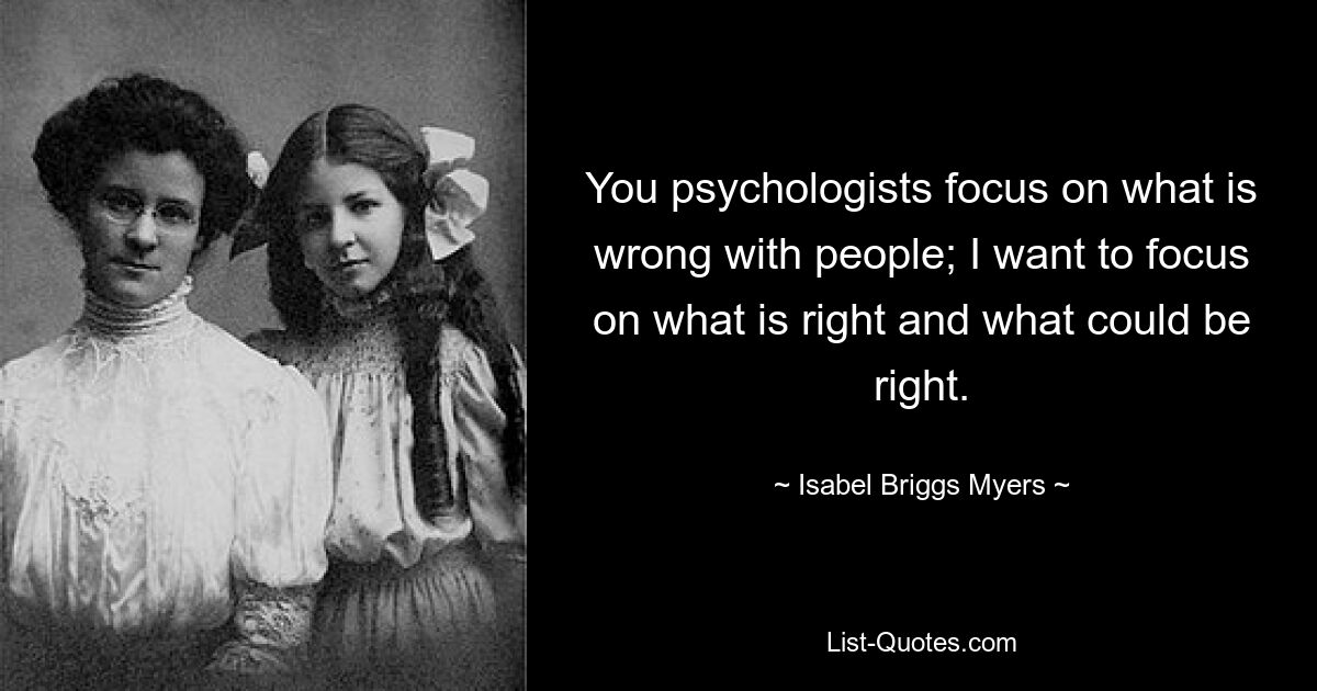 You psychologists focus on what is wrong with people; I want to focus on what is right and what could be right. — © Isabel Briggs Myers