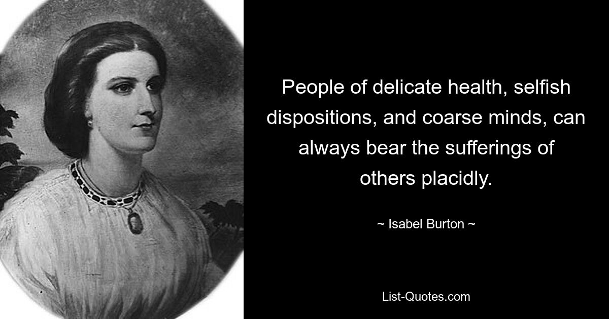 People of delicate health, selfish dispositions, and coarse minds, can always bear the sufferings of others placidly. — © Isabel Burton