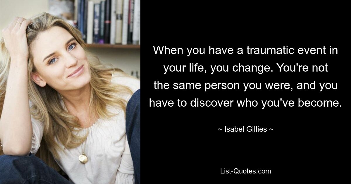 When you have a traumatic event in your life, you change. You're not the same person you were, and you have to discover who you've become. — © Isabel Gillies