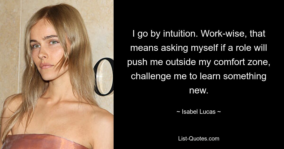 I go by intuition. Work-wise, that means asking myself if a role will push me outside my comfort zone, challenge me to learn something new. — © Isabel Lucas