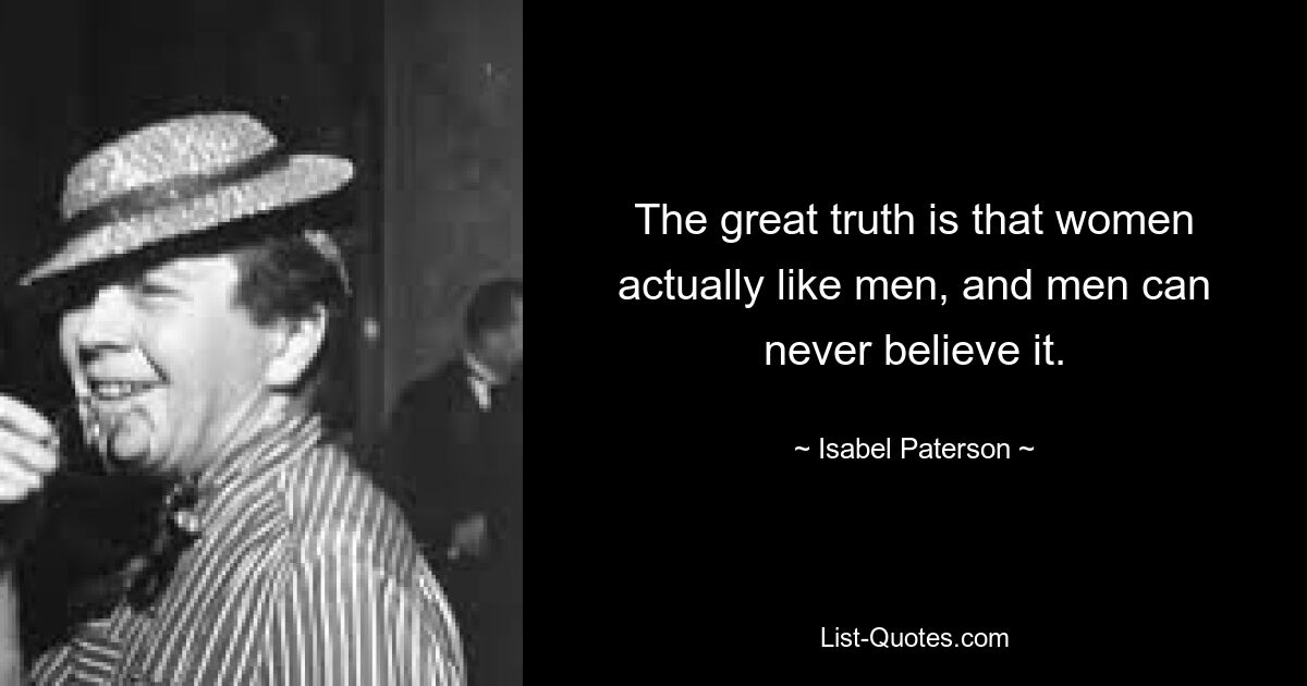 The great truth is that women actually like men, and men can never believe it. — © Isabel Paterson