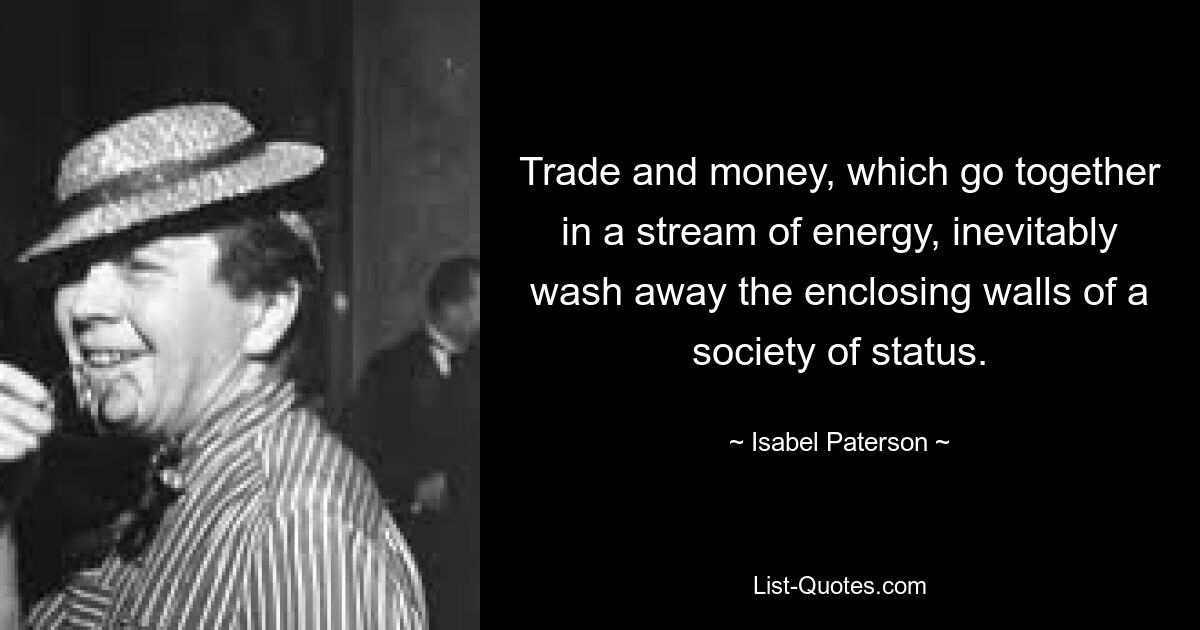 Trade and money, which go together in a stream of energy, inevitably wash away the enclosing walls of a society of status. — © Isabel Paterson