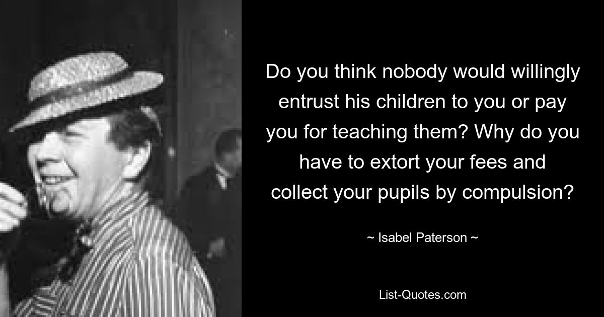 Do you think nobody would willingly entrust his children to you or pay you for teaching them? Why do you have to extort your fees and collect your pupils by compulsion? — © Isabel Paterson