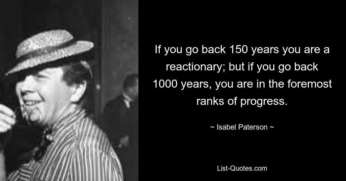 If you go back 150 years you are a reactionary; but if you go back 1000 years, you are in the foremost ranks of progress. — © Isabel Paterson