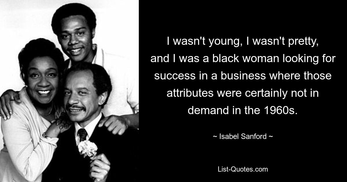 I wasn't young, I wasn't pretty, and I was a black woman looking for success in a business where those attributes were certainly not in demand in the 1960s. — © Isabel Sanford