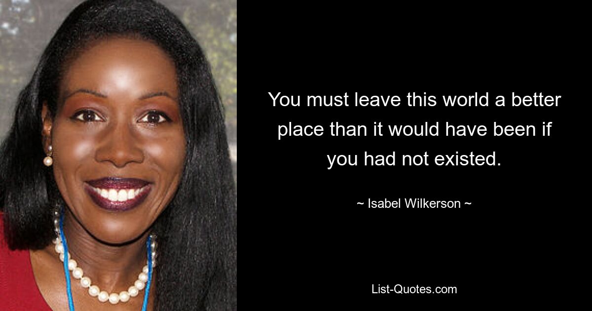 You must leave this world a better place than it would have been if you had not existed. — © Isabel Wilkerson