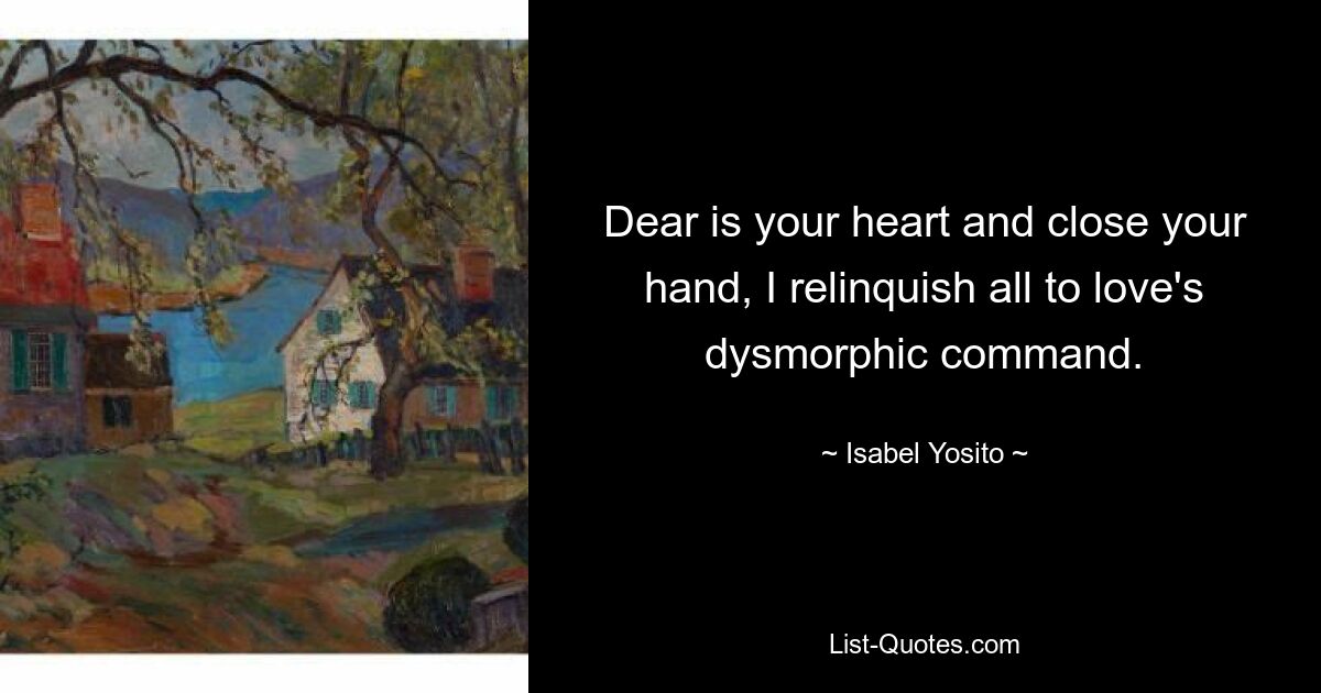 Dear is your heart and close your hand, I relinquish all to love's dysmorphic command. — © Isabel Yosito