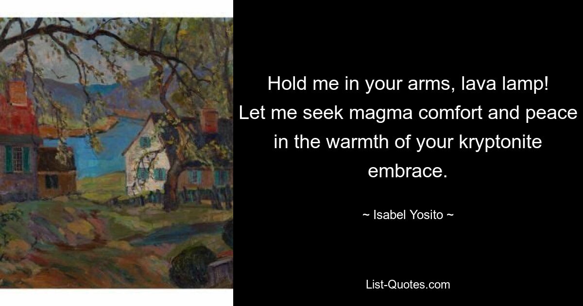 Hold me in your arms, lava lamp! Let me seek magma comfort and peace in the warmth of your kryptonite embrace. — © Isabel Yosito