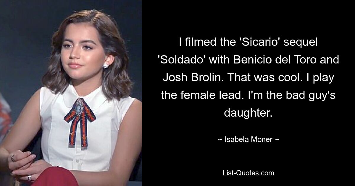 I filmed the 'Sicario' sequel 'Soldado' with Benicio del Toro and Josh Brolin. That was cool. I play the female lead. I'm the bad guy's daughter. — © Isabela Moner