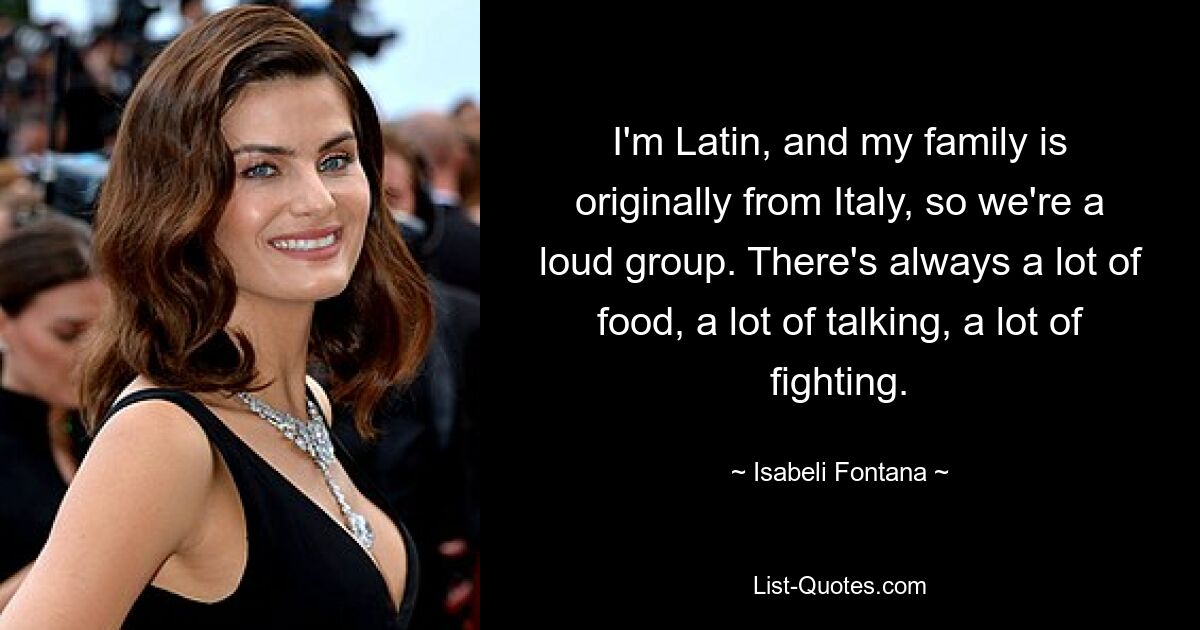 I'm Latin, and my family is originally from Italy, so we're a loud group. There's always a lot of food, a lot of talking, a lot of fighting. — © Isabeli Fontana