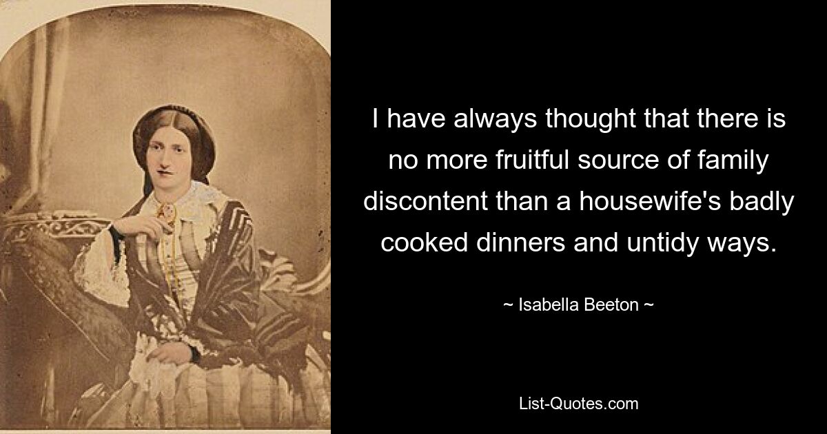 I have always thought that there is no more fruitful source of family discontent than a housewife's badly cooked dinners and untidy ways. — © Isabella Beeton