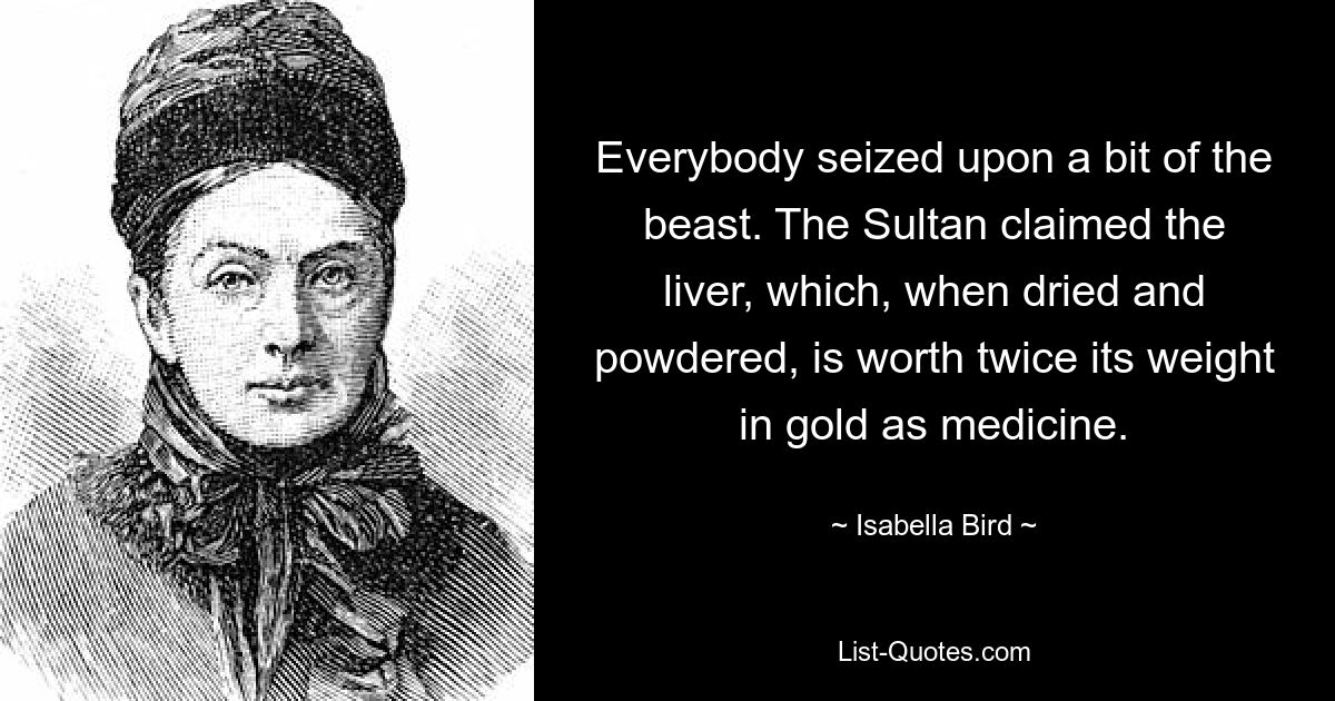 Everybody seized upon a bit of the beast. The Sultan claimed the liver, which, when dried and powdered, is worth twice its weight in gold as medicine. — © Isabella Bird