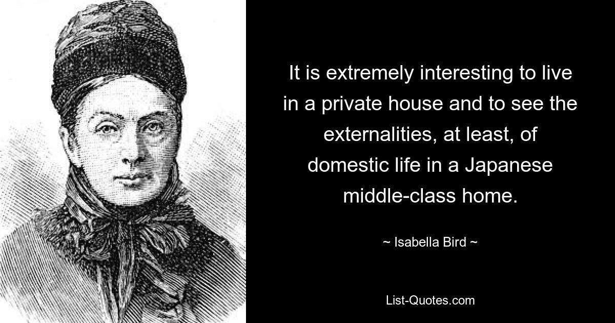 It is extremely interesting to live in a private house and to see the externalities, at least, of domestic life in a Japanese middle-class home. — © Isabella Bird