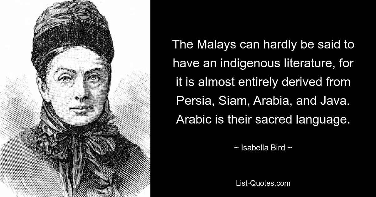 The Malays can hardly be said to have an indigenous literature, for it is almost entirely derived from Persia, Siam, Arabia, and Java. Arabic is their sacred language. — © Isabella Bird