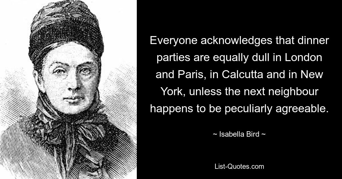 Everyone acknowledges that dinner parties are equally dull in London and Paris, in Calcutta and in New York, unless the next neighbour happens to be peculiarly agreeable. — © Isabella Bird