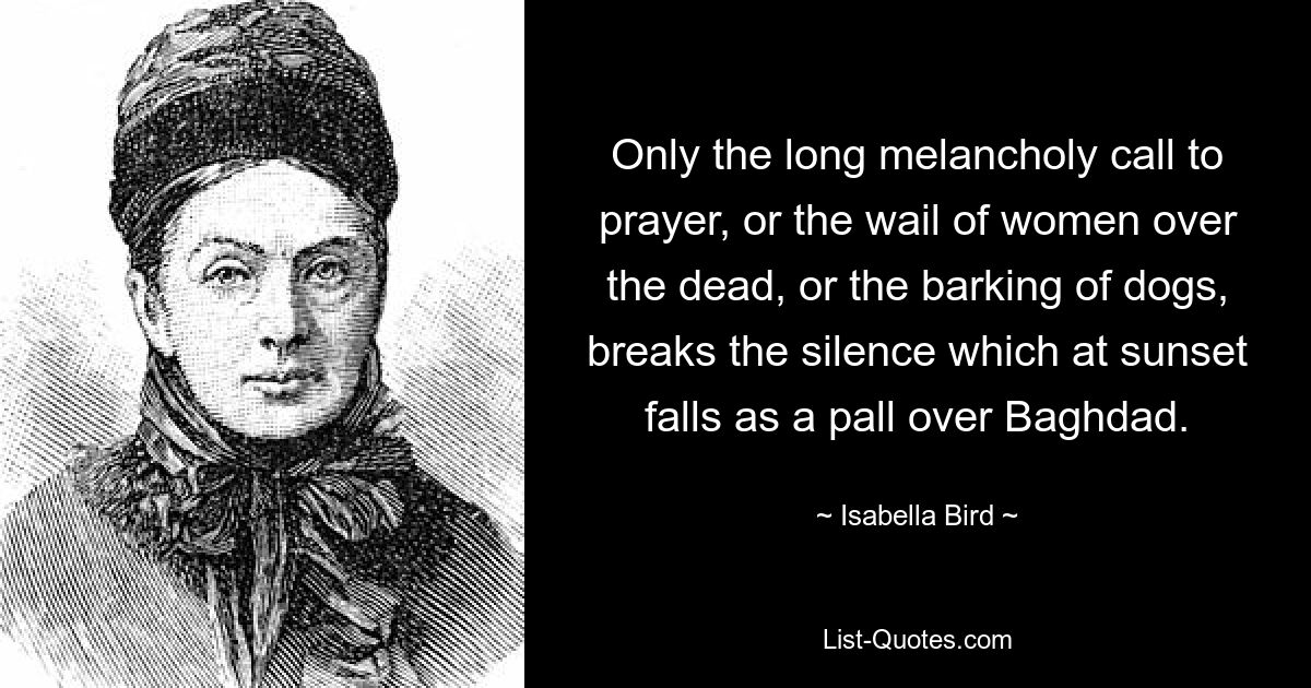 Only the long melancholy call to prayer, or the wail of women over the dead, or the barking of dogs, breaks the silence which at sunset falls as a pall over Baghdad. — © Isabella Bird