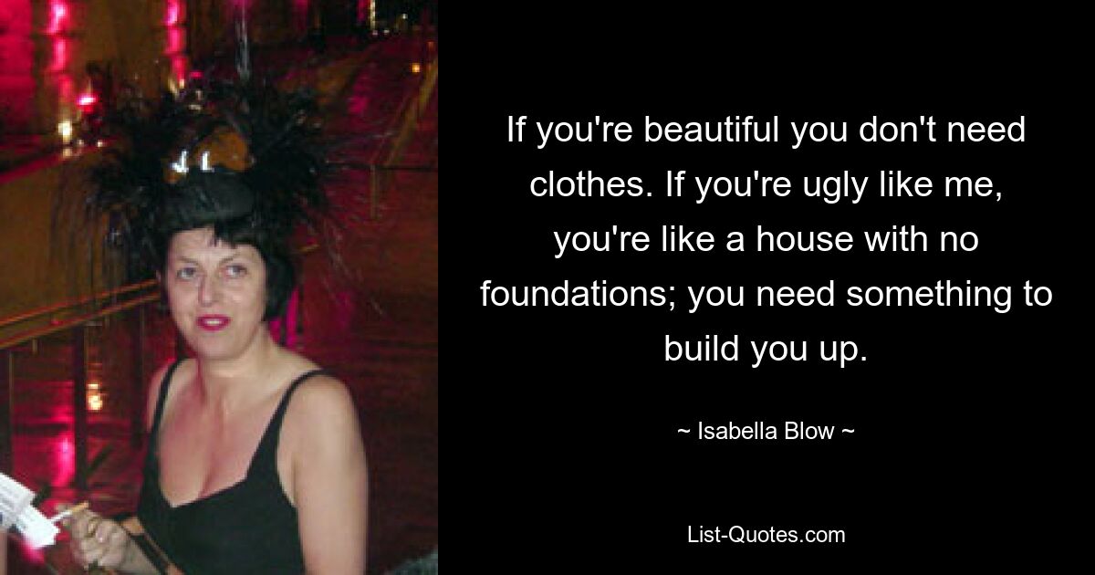 If you're beautiful you don't need clothes. If you're ugly like me, you're like a house with no foundations; you need something to build you up. — © Isabella Blow