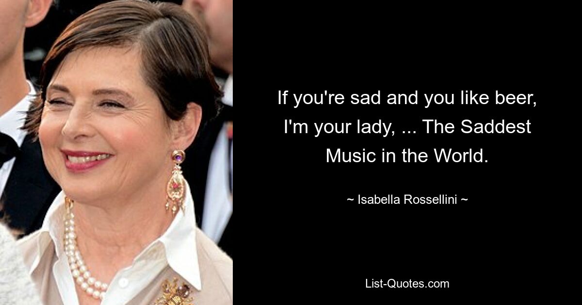 If you're sad and you like beer, I'm your lady, ... The Saddest Music in the World. — © Isabella Rossellini