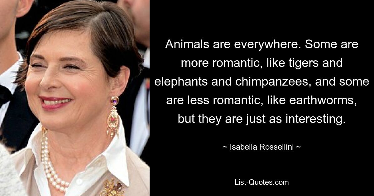 Animals are everywhere. Some are more romantic, like tigers and elephants and chimpanzees, and some are less romantic, like earthworms, but they are just as interesting. — © Isabella Rossellini