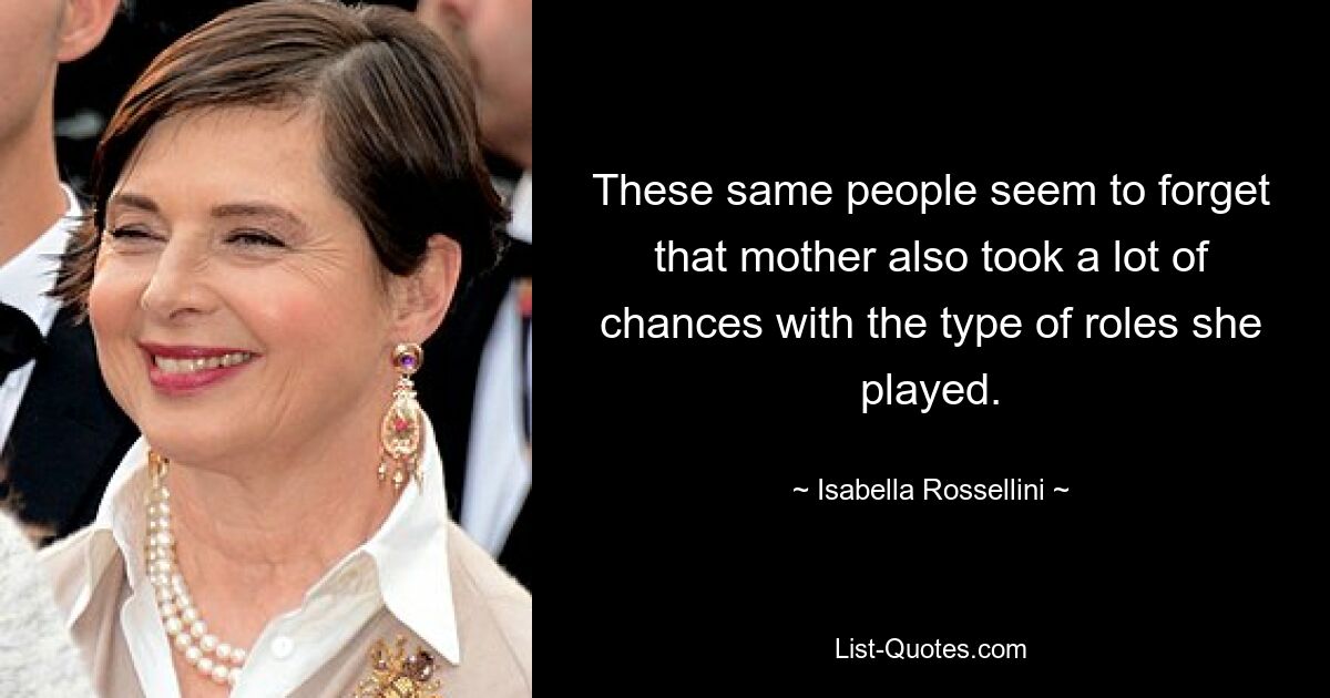 These same people seem to forget that mother also took a lot of chances with the type of roles she played. — © Isabella Rossellini