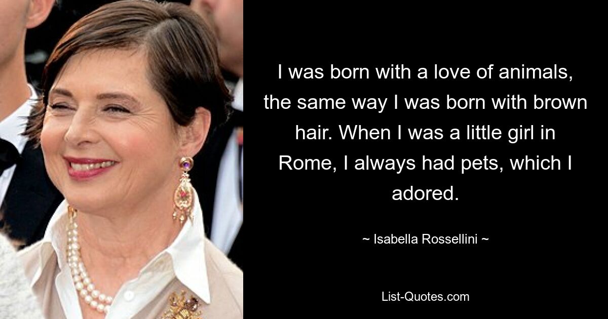 I was born with a love of animals, the same way I was born with brown hair. When I was a little girl in Rome, I always had pets, which I adored. — © Isabella Rossellini