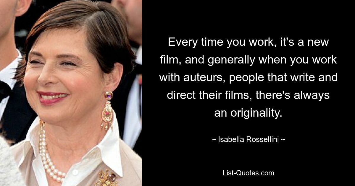 Every time you work, it's a new film, and generally when you work with auteurs, people that write and direct their films, there's always an originality. — © Isabella Rossellini